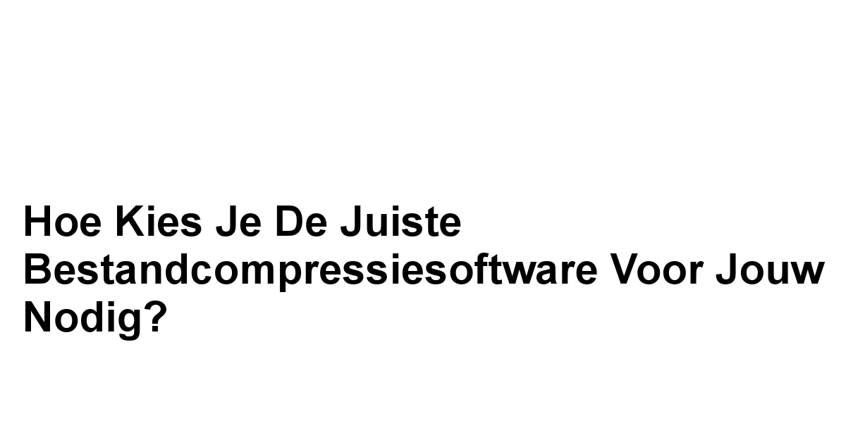 Hoe Kies je de Juiste Bestandcompressiesoftware voor Jouw Nodig?